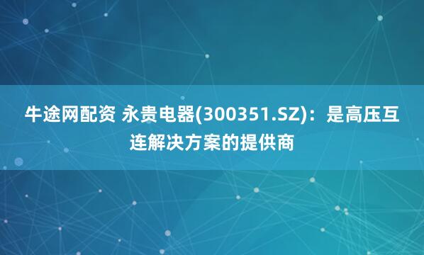 牛途网配资 永贵电器(300351.SZ)：是高压互连解决方案的提供商