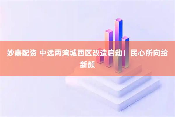 妙嘉配资 中远两湾城西区改造启动！民心所向绘新颜