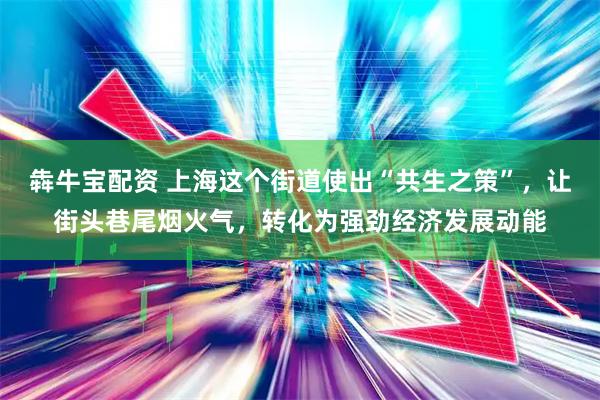 犇牛宝配资 上海这个街道使出“共生之策”，让街头巷尾烟火气，转化为强劲经济发展动能
