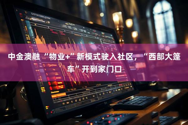 中金澳融 “物业+”新模式驶入社区，“西部大篷车”开到家门口
