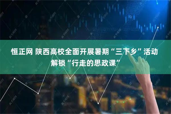 恒正网 陕西高校全面开展暑期“三下乡”活动&#32;解锁“行走的思政课”