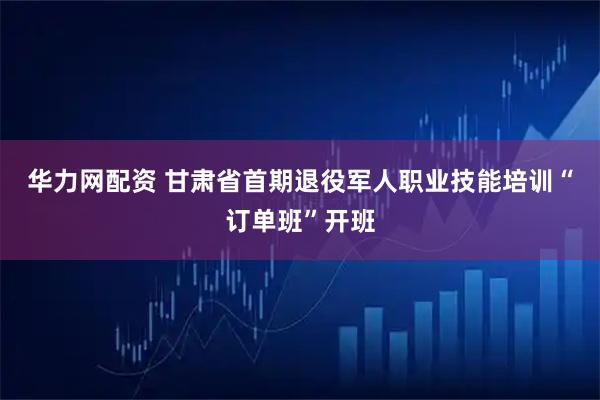 华力网配资 甘肃省首期退役军人职业技能培训“订单班”开班