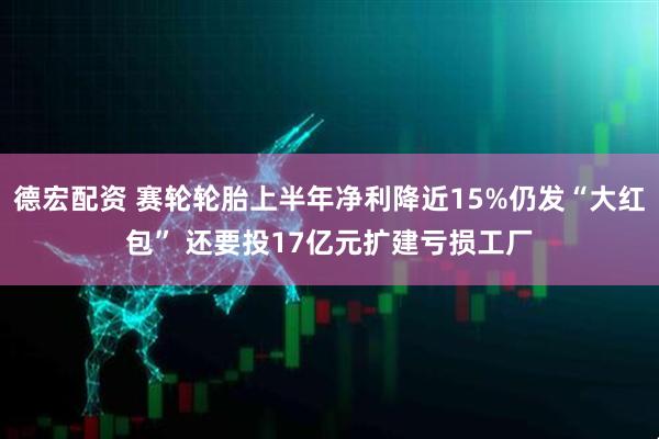 德宏配资 赛轮轮胎上半年净利降近15%仍发“大红包” 还要投17亿元扩建亏损工厂