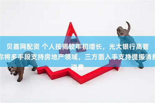 贝嘉网配资 个人按揭较年初增长，光大银行高管称将多手段支持房地产领域，三方面入手支持提振消费