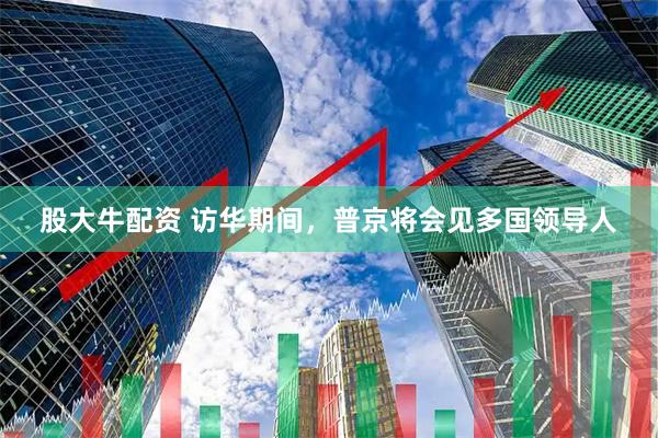 股大牛配资 访华期间，普京将会见多国领导人