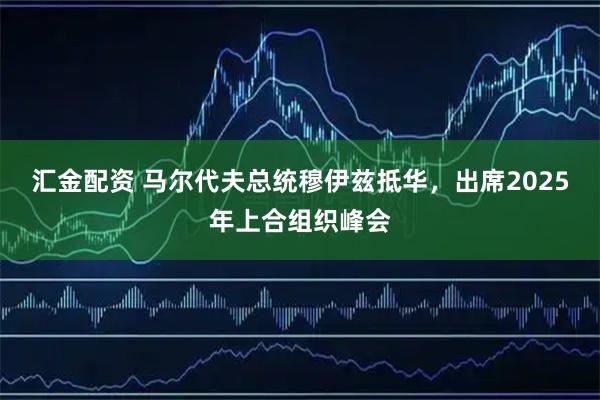 汇金配资 马尔代夫总统穆伊兹抵华，出席2025年上合组织峰会