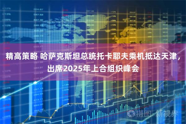 精高策略 哈萨克斯坦总统托卡耶夫乘机抵达天津，出席2025年上合组织峰会