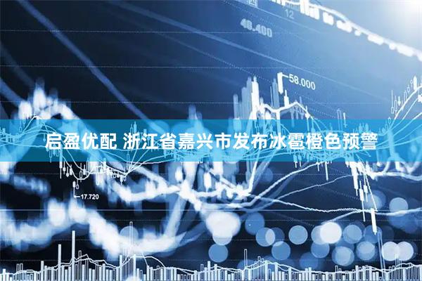 启盈优配 浙江省嘉兴市发布冰雹橙色预警