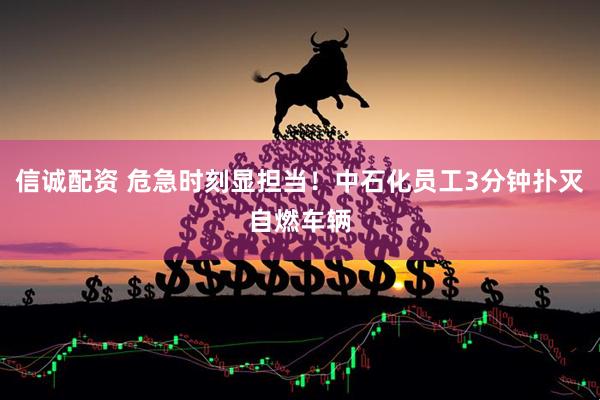 信诚配资 危急时刻显担当！中石化员工3分钟扑灭自燃车辆