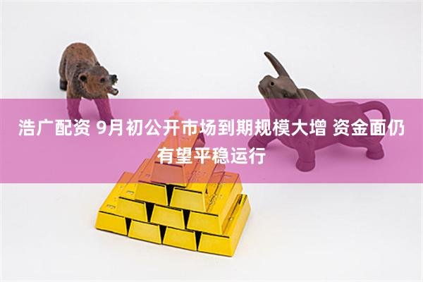 浩广配资 9月初公开市场到期规模大增 资金面仍有望平稳运行