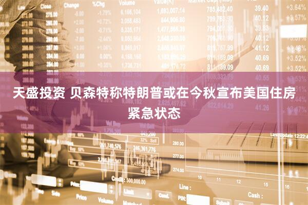 天盛投资 贝森特称特朗普或在今秋宣布美国住房紧急状态