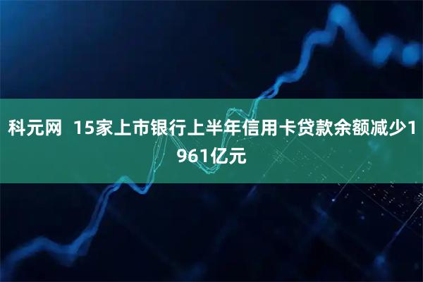 科元网  15家上市银行上半年信用卡贷款余额减少1961亿元