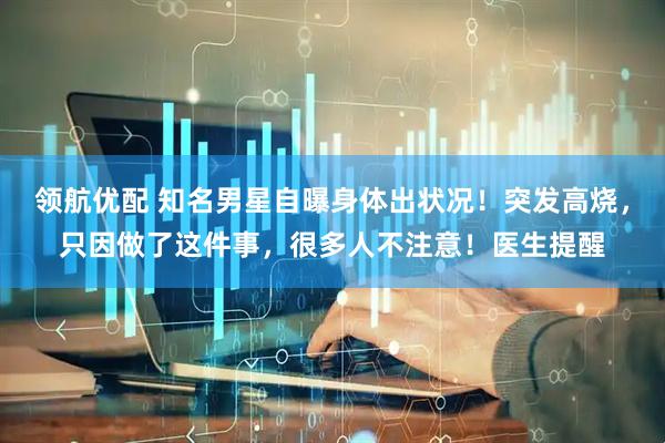 领航优配 知名男星自曝身体出状况！突发高烧，只因做了这件事，很多人不注意！医生提醒
