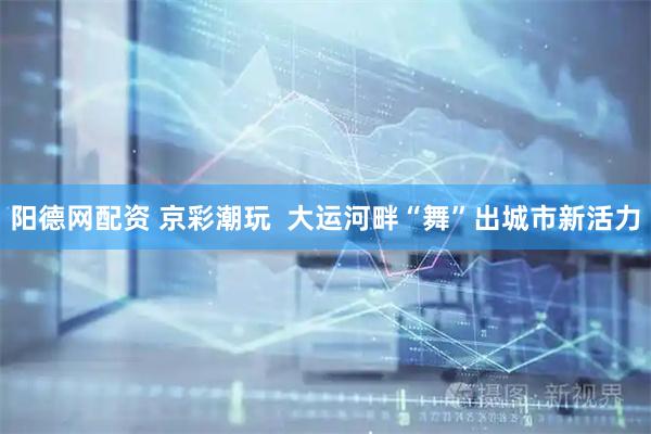 阳德网配资 京彩潮玩  大运河畔“舞”出城市新活力