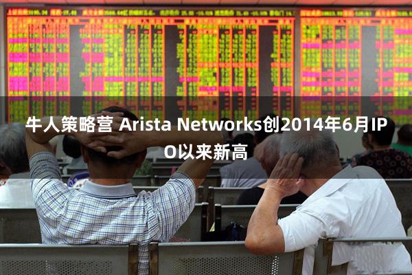 牛人策略营 Arista Networks创2014年6月IPO以来新高