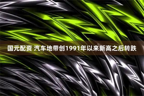 国元配资 汽车地带创1991年以来新高之后转跌