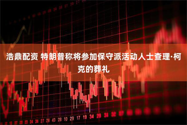 浩鼎配资 特朗普称将参加保守派活动人士查理·柯克的葬礼
