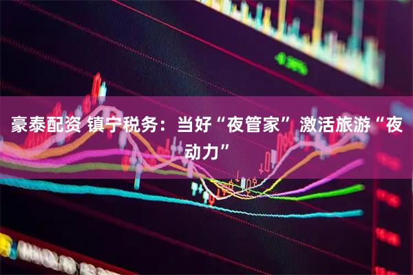 豪泰配资 镇宁税务：当好“夜管家” 激活旅游“夜动力”