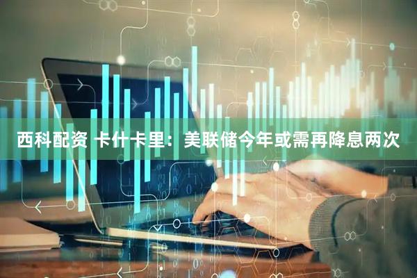 西科配资 卡什卡里：美联储今年或需再降息两次