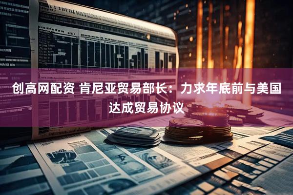 创高网配资 肯尼亚贸易部长：力求年底前与美国达成贸易协议