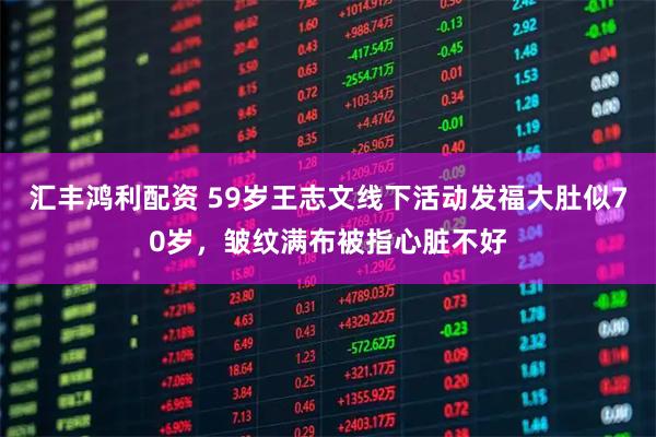 汇丰鸿利配资 59岁王志文线下活动发福大肚似70岁，皱纹满布被指心脏不好