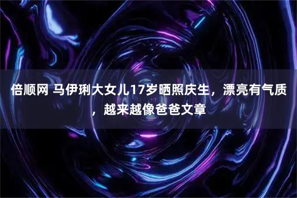 倍顺网 马伊琍大女儿17岁晒照庆生，漂亮有气质，越来越像爸爸文章
