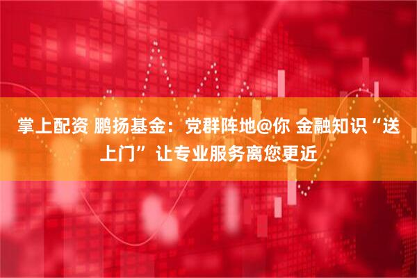 掌上配资 鹏扬基金：党群阵地@你 金融知识“送上门” 让专业服务离您更近