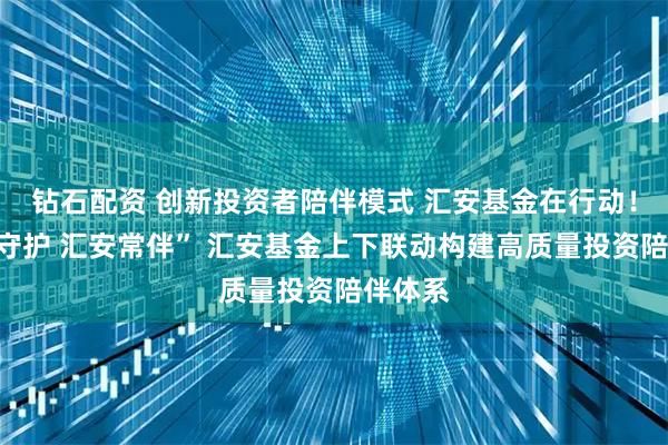 钻石配资 创新投资者陪伴模式 汇安基金在行动！“资产守护 汇安常伴” 汇安基金上下联动构建高质量投资陪伴体系