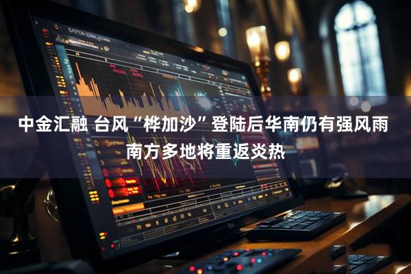 中金汇融 台风“桦加沙”登陆后华南仍有强风雨 南方多地将重返炎热