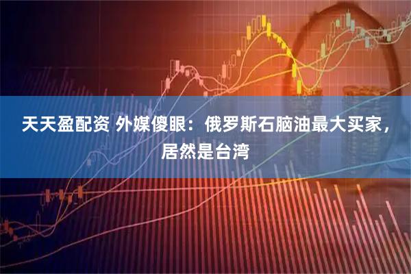 天天盈配资 外媒傻眼：俄罗斯石脑油最大买家，居然是台湾