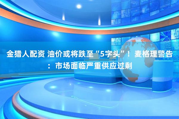 金猎人配资 油价或将跌至“5字头”！麦格理警告：市场面临严重供应过剩