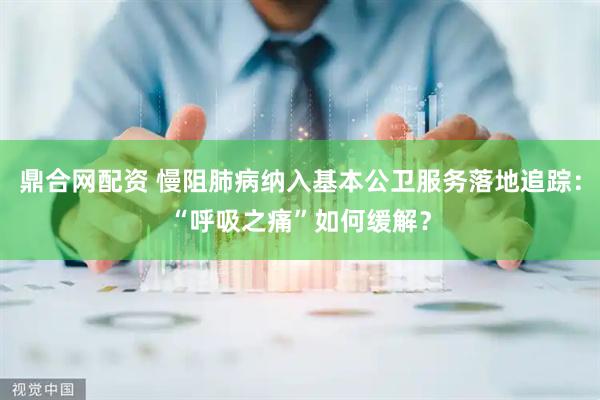 鼎合网配资 慢阻肺病纳入基本公卫服务落地追踪：“呼吸之痛”如何缓解？