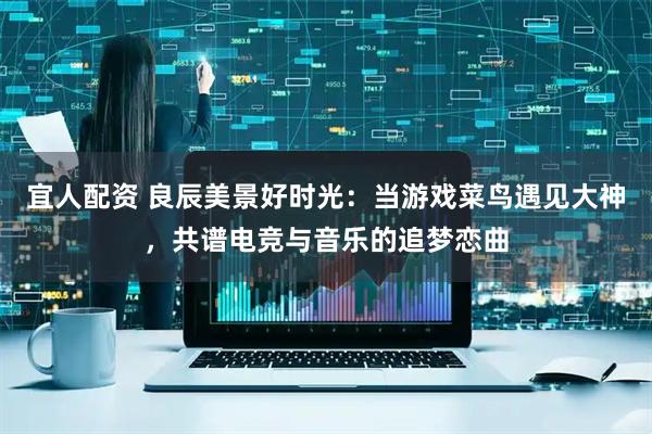 宜人配资 良辰美景好时光：当游戏菜鸟遇见大神，共谱电竞与音乐的追梦恋曲