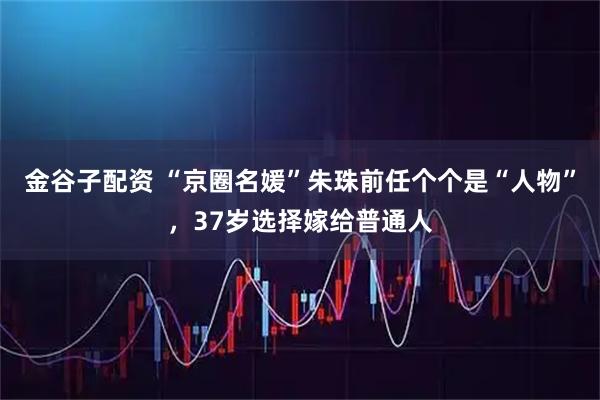 金谷子配资 “京圈名媛”朱珠前任个个是“人物”，37岁选择嫁给普通人