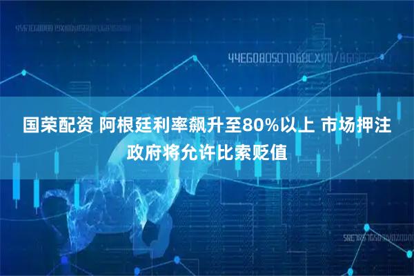 国荣配资 阿根廷利率飙升至80%以上 市场押注政府将允许比索贬值