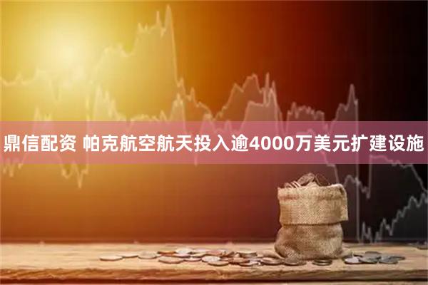 鼎信配资 帕克航空航天投入逾4000万美元扩建设施