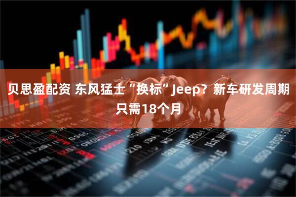 贝思盈配资 东风猛士“换标”Jeep？新车研发周期只需18个月