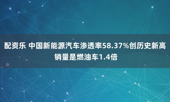 配资乐 中国新能源汽车渗透率58.37%创历史新高 销量是燃油车1.4倍