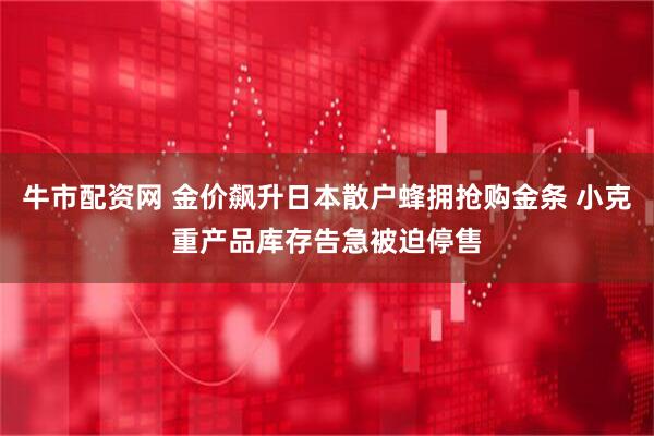 牛市配资网 金价飙升日本散户蜂拥抢购金条 小克重产品库存告急被迫停售