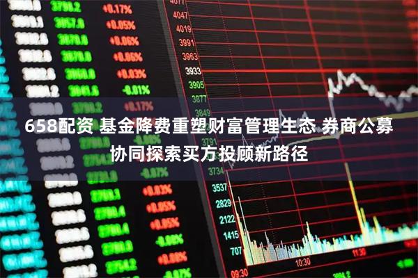 658配资 基金降费重塑财富管理生态 券商公募协同探索买方投顾新路径