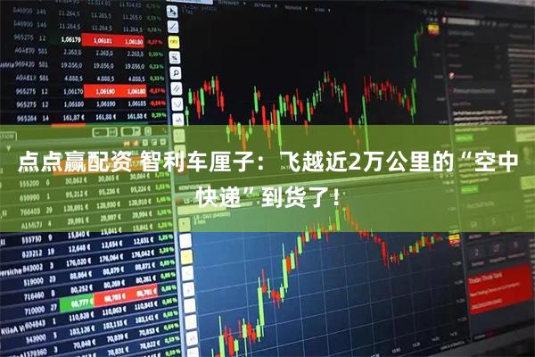 点点赢配资 智利车厘子：飞越近2万公里的“空中快递”到货了！