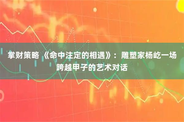 掌财策略 《命中注定的相遇》：雕塑家杨屹一场跨越甲子的艺术对话