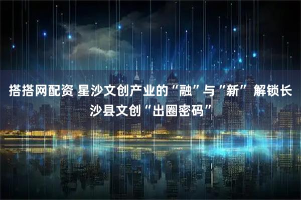 搭搭网配资 星沙文创产业的“融”与“新” 解锁长沙县文创“出圈密码”