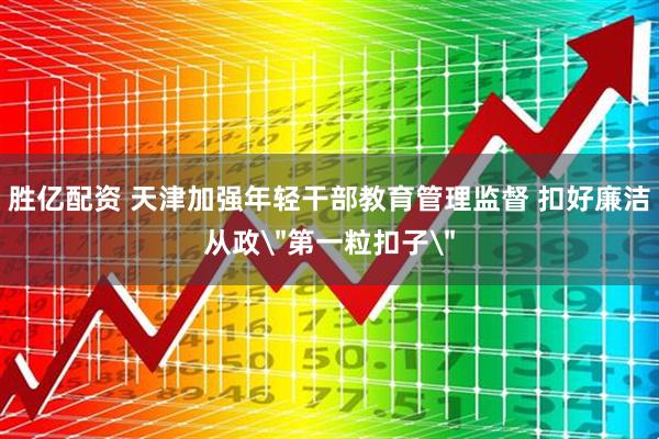 胜亿配资 天津加强年轻干部教育管理监督 扣好廉洁从政＂第一粒扣子＂