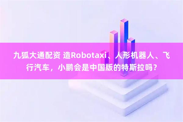 九狐大通配资 造Robotaxi、人形机器人、飞行汽车，小鹏会是中国版的特斯拉吗？