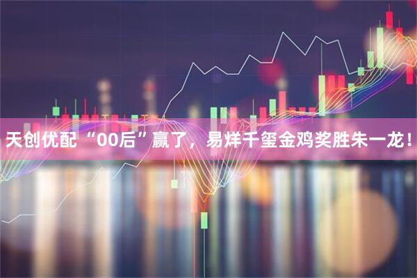 天创优配 “00后”赢了,易烊千玺金鸡奖胜朱一龙!